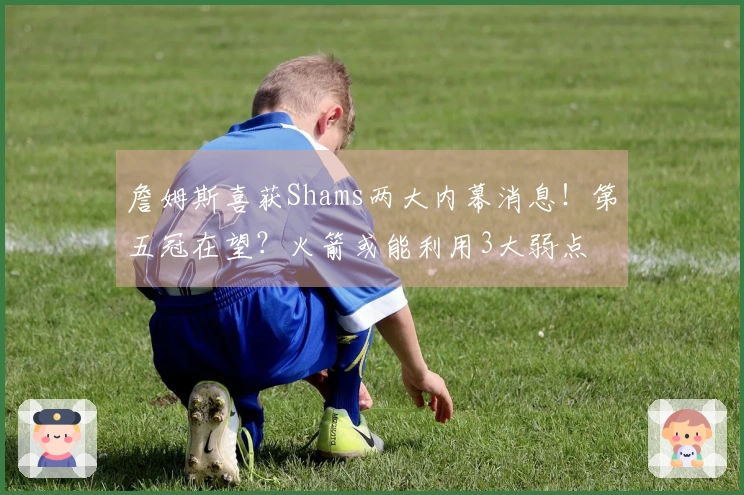 詹姆斯喜获Shams两大内幕消息！第五冠在望？火箭或能利用3大弱点