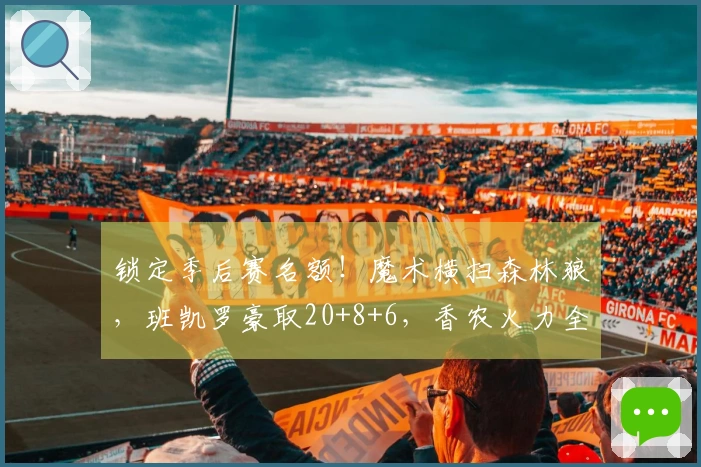 锁定季后赛名额！魔术横扫森林狼，班凯罗豪取20+8+6，香农火力全开拿下33分