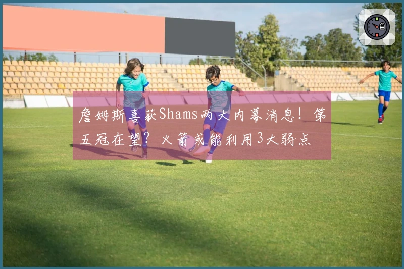 詹姆斯喜获Shams两大内幕消息！第五冠在望？火箭或能利用3大弱点