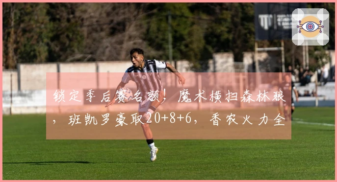 锁定季后赛名额！魔术横扫森林狼，班凯罗豪取20+8+6，香农火力全开拿下33分