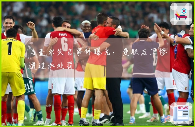 马奎尔失言事件曝光，曼联后卫惨遭追加处罚