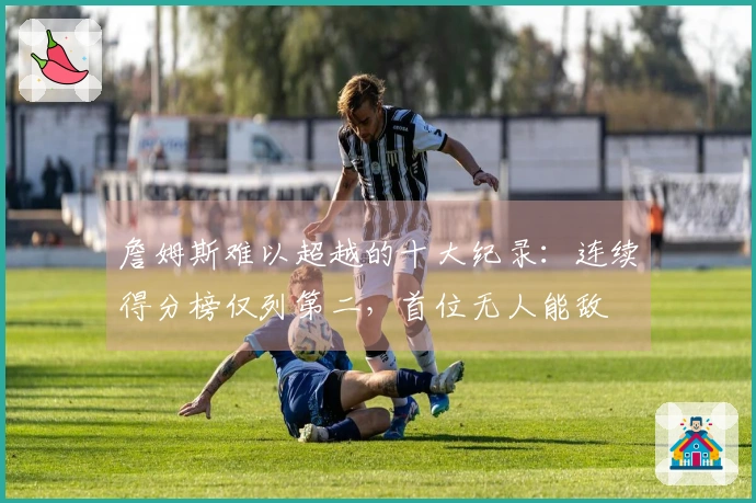 詹姆斯难以超越的十大纪录：连续得分榜仅列第二，首位无人能敌