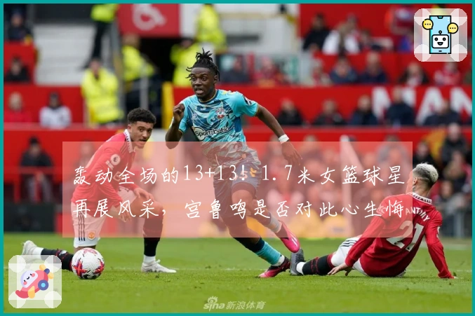 轰动全场的13+13！1.7米女篮球星再展风采，宫鲁鸣是否对此心生悔意？