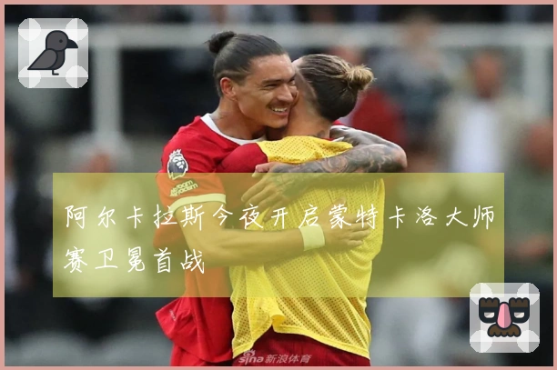 阿尔卡拉斯今夜开启蒙特卡洛大师赛卫冕首战