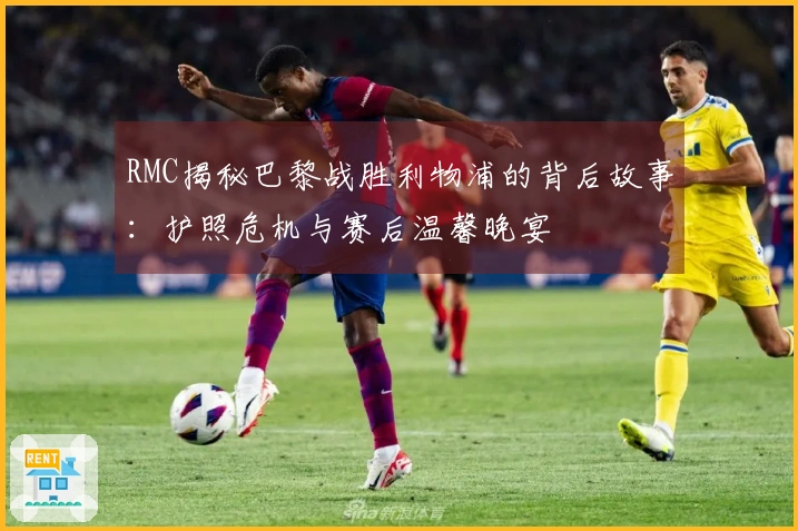 RMC揭秘巴黎战胜利物浦的背后故事：护照危机与赛后温馨晚宴