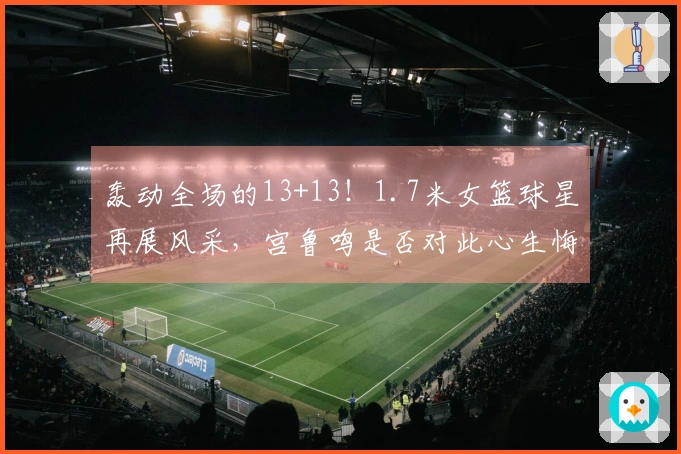 轰动全场的13+13！1.7米女篮球星再展风采，宫鲁鸣是否对此心生悔意？