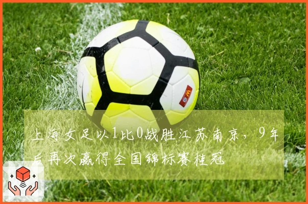 上海女足以1比0战胜江苏南京，9年后再次赢得全国锦标赛桂冠